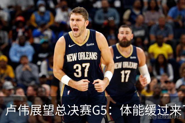 卢伟展望总决赛G5：体能缓过来了，洛夫顿感觉不错，会限制胡金秋